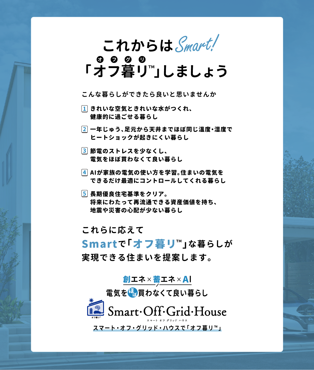 「これからはSmart！こんな暮らしができたら良いと思いませんか？1.きれいな空気ときれいな水がつくれ、健康的に過ごせる暮らし2.一年じゅう、足元から天井までほぼ同じ温度・湿度でヒートショックが起きにくい暮らし3.節電のストレスを少なくし、電気をほぼ買わなくて良い暮らし4.AIが家族の電気の使い方を学習。住まいの電気をできるだけ最適にコントロールしてくれる暮らし5.長期優良住宅基準をクリア。将来にわたって再流通できる資産価値を持ち、地震や災害の心配が少ない暮らし「創エネ＆蓄エネ 電気をほぼ買わなくて良い暮らし」スマート・オフ・グリッド・ハウスで「オフ暮リ™️」
      