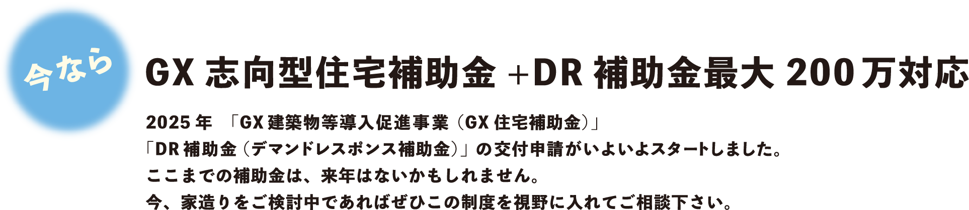 GX志向型住宅補助金+DR補助金最大200万対応。2025年「GX建築物等導入促進事業（GX住宅補助金）」「DR補助金（デマンドレスポンス補助金）」の交付申請がいよいよスタートしました。ここまでの補助金は、来年はないかもしれません。今、家造りをご検討中であればぜひこの制度を視野に入れてご相談下さい。
        