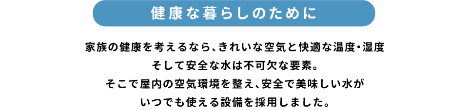 「健康な暮らしのために」家族の健康を考えるなら、きれいな空気と快適な温度・湿度そして安全な水は不可欠な要素。そこで屋内の空気環境を整え、安全で美味しい水がいつでも使える設備を採用しました。